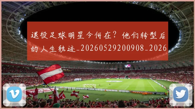 退役足球明星今何在？他们转型后的人生轨迹_20260529200908_20260610170359