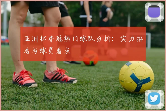亚洲杯夺冠热门球队分析：实力排名与球员看点