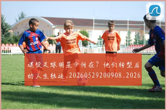 退役足球明星今何在？他们转型后的人生轨迹_20260529200908_20260610170359