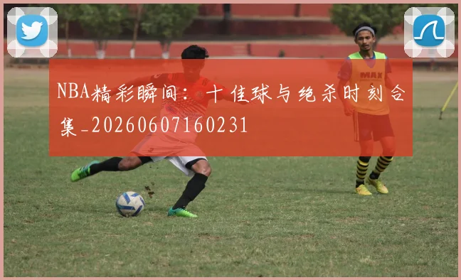 NBA精彩瞬间：十佳球与绝杀时刻合集_20260607160231