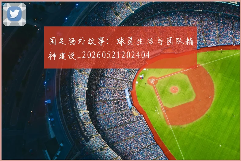 国足场外故事:球员生活与团队精神建设_20260521202404