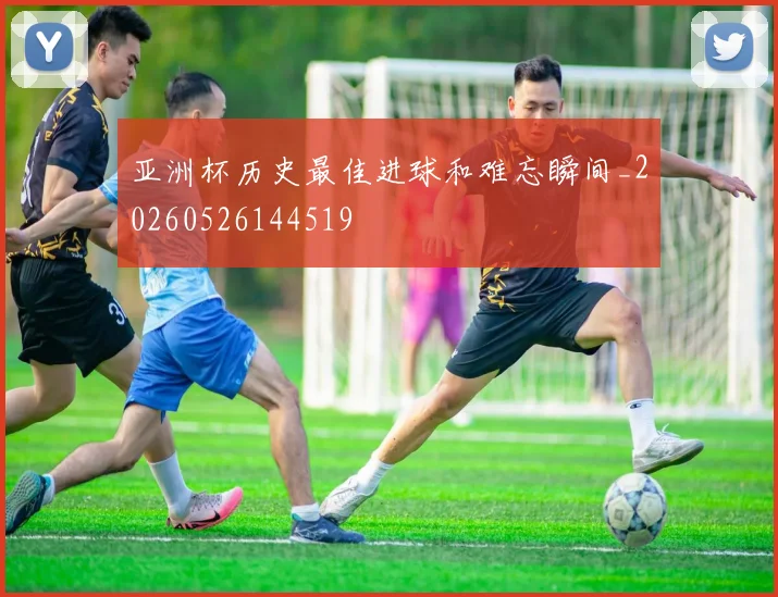 亚洲杯历史最佳进球和难忘瞬间_20260526144519