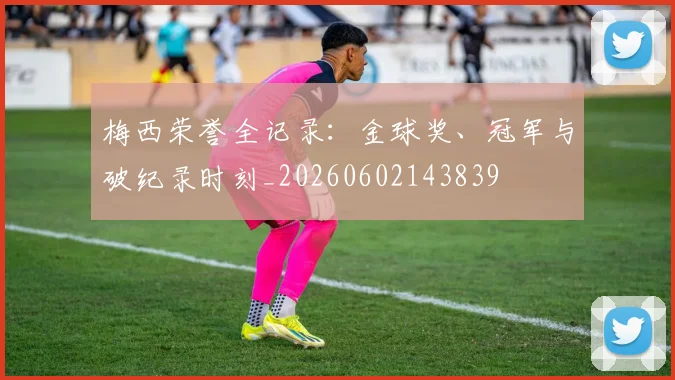 梅西荣誉全记录:金球奖、冠军与破纪录时刻_20260602143839