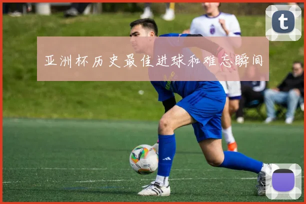 亚洲杯历史最佳进球和难忘瞬间