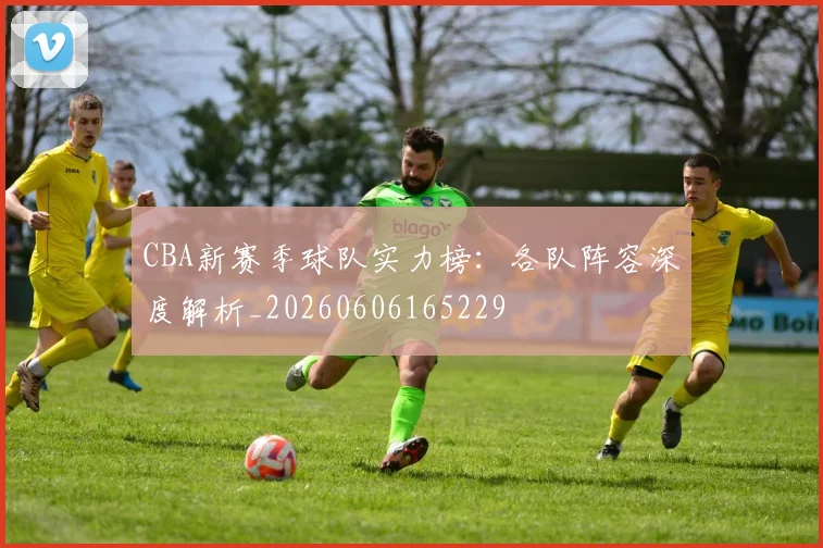 CBA新赛季球队实力榜：各队阵容深度解析_20260606165229