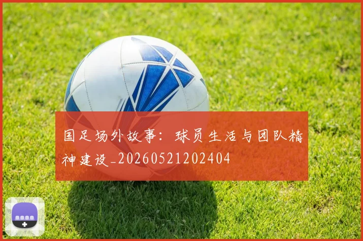 国足场外故事：球员生活与团队精神建设_20260521202404